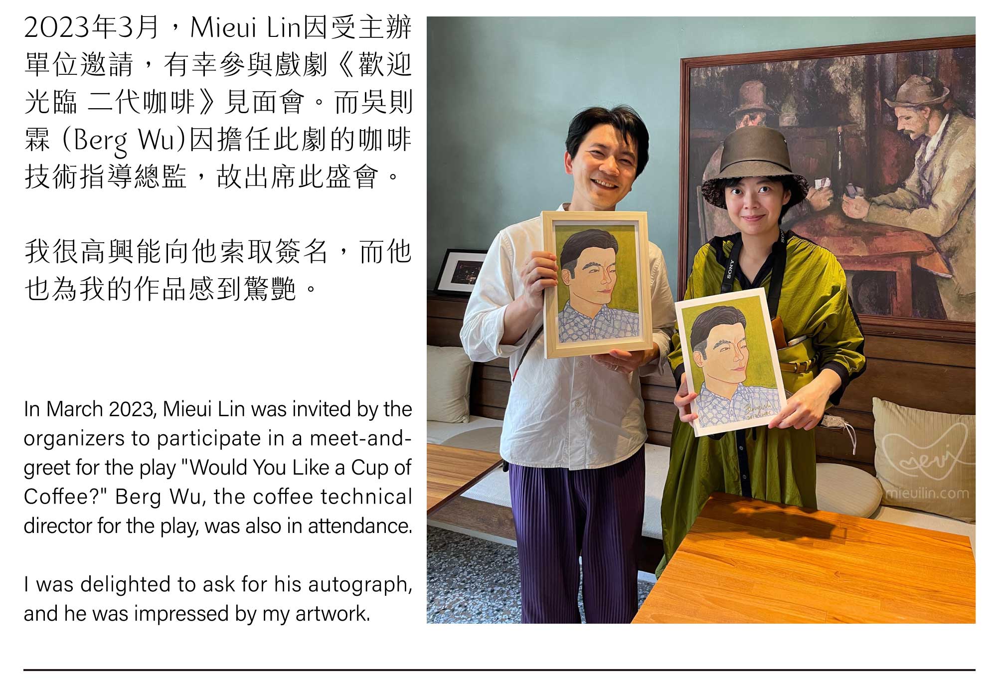2023年3月，Mieui Lin因受主辦 單位邀請，有幸參與戲劇《歡迎 光臨 二代咖啡》見面會。而吳則 霖 (Berg Wu)因擔任此劇的咖啡 技術指導總監，故出席此盛會。我很高興能向他索取簽名，而他也為我的作品感到驚艷。