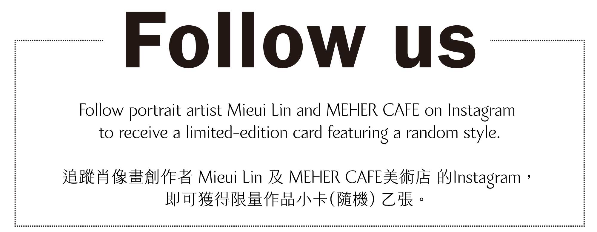 Follow portrait artist Mieui Lin and MEHER CAFE on Instagram to receive a limited-edition card featuring a random style.追蹤肖像畫創作者 Mieui Lin 及 MEHER CAFE美術店 的Instagram， 即可獲得限量作品小卡(隨機) 乙張。 